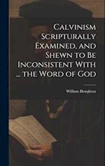 Calvinism Scripturally Examined, and Shewn to Be Inconsistent With ... the Word of God 
