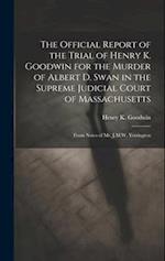 The Official Report of the Trial of Henry K. Goodwin for the Murder of Albert D. Swan in the Supreme Judicial Court of Massachusetts: From Notes of Mr