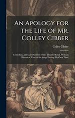 An Apology for the Life of Mr. Colley Cibber: Comedian, and Late Patentee of the Theatre-Royal. With an Historical View of the Stage During His Own Ti
