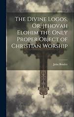 The Divine Logos, Or, Jehovah Elohim the Only Proper Object of Christian Worship 