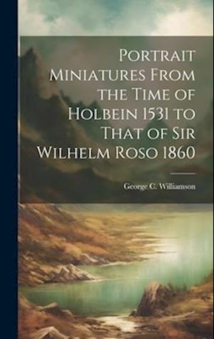 Portrait Miniatures From the Time of Holbein 1531 to That of Sir Wilhelm Roso 1860