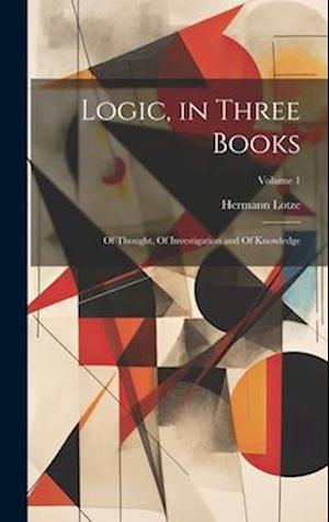 Logic, in Three Books: Of Thought, Of Investigation and Of Knowledge; Volume 1