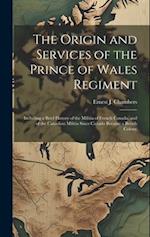 The Origin and Services of the Prince of Wales Regiment: Including a Brief History of the Militia of French Canada, and of the Canadian Militia Since 