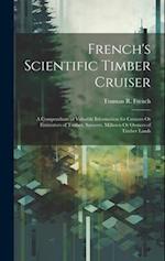 French's Scientific Timber Cruiser: A Compendium of Valuable Information for Cruisers Or Estimators of Timber, Sawyers, Millmen Or Owners of Timber La