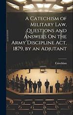 A Catechism of Military Law, Questions and Answers On the Army Discipline Act, 1879, by an Adjutant 