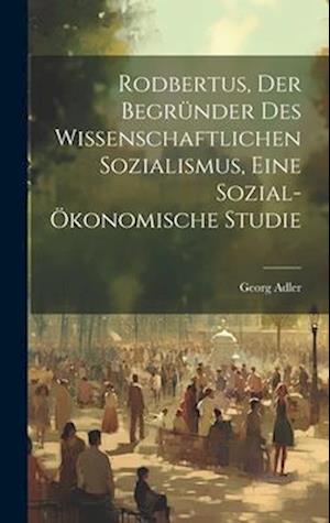 Rodbertus, der Begründer des wissenschaftlichen Sozialismus, eine sozial-ökonomische Studie