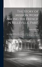 The Story of Mission Work Among the French in Belleville, Paris: An Account of What I saw and Heard During a Three Week's Visit to Miss De Broen in 18