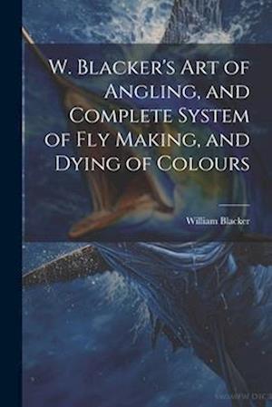 W. Blacker's Art of Angling, and Complete System of Fly Making, and Dying of Colours