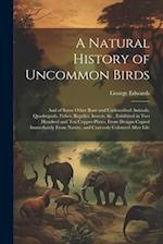 A Natural History of Uncommon Birds: And of Some Other Rare and Undescribed Animals, Quadrupeds, Fishes, Reptiles, Insects, &c., Exhibited in Two Hund