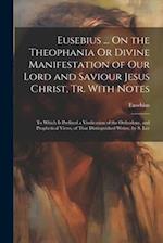 Eusebius ... On the Theophania Or Divine Manifestation of Our Lord and Saviour Jesus Christ, Tr. With Notes: To Which Is Prefixed a Vindication of the