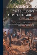 The Builder's Complete Guide: Comprehending the Theory and Practice of the Various Branches of Architecture, Bricklaying, Masonry, Carpentry, Joinery,
