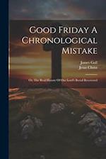 Good Friday A Chronological Mistake: Or, The Real History Of Our Lord's Burial Recovered 