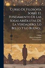 Curso De Filosofía Sobre El Fundamento De Las Ideas Absolutas De La Verdadero, Lo Bello Y Lo Bueno...