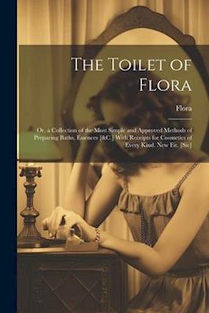 The Toilet of Flora: Or, a Collection of the Most Simple and Approved Methods of Preparing Baths, Essences [&C.] With Receipts for Cosmetics of Every