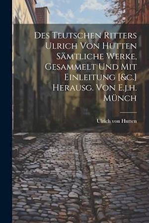 Des Teutschen Ritters Ulrich Von Hutten Sämtliche Werke, Gesammelt Und Mit Einleitung [&c.] Herausg. Von E.j.h. Münch