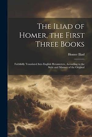The Iliad of Homer, the First Three Books: Faithfully Translated Into English Hexameters, According to the Style and Manner of the Original
