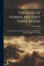 The Iliad of Homer, the First Three Books: Faithfully Translated Into English Hexameters, According to the Style and Manner of the Original 