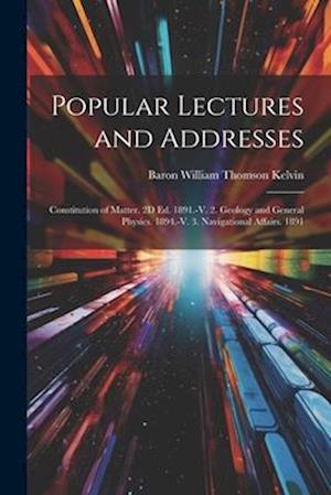 Popular Lectures and Addresses: Constitution of Matter. 2D Ed. 1891.-V. 2. Geology and General Physics. 1894.-V. 3. Navigational Affairs. 1891