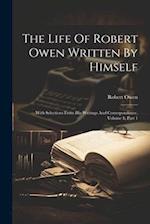 The Life Of Robert Owen Written By Himself: With Selections From His Writings And Correspondence, Volume 1, Part 1 