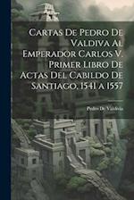 Cartas De Pedro De Valdiva Al Emperador Carlos V. Primer Libro De Actas Del Cabildo De Santiago, 1541 a 1557