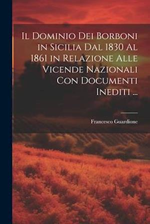 Il Dominio Dei Borboni in Sicilia Dal 1830 Al 1861 in Relazione Alle Vicende Nazionali Con Documenti Inediti ...