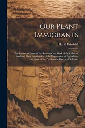 Our Plant Immigrants: An Account of Some of the Results of the Work of the Office of Seed and Plant Introduction of the Department of Agriculture and