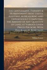 The Gentleman's , Farmer's & Husbandman's Most Useful Assistant, in Measuring and Expeditiously Computing the Amount of Any Quantity of Land, at Vario