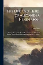 The Life and Times of Alexander Henderson: Giving a History of the Second Reformation of the Church of Scotland, and of the Covenanters, During the Re