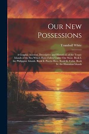 Our New Possessions: A Graphic Account, Descriptive and Historical, of the Tropic Islands of the Sea Which Have Fallen Under Our Sway. Book I. the Phi