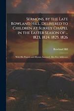 Sermons, by the Late Rowland Hill, Delivered to Children at Surrey Chapel in the Easter Season of ... 1823, 1824, 1825, 1826: With His Prayers and Hym