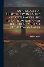 An Apology for Christianity, in a Series of Letters, Addressed to E. Gibbon, Author of the Decline and Fall of the Roman Empire 