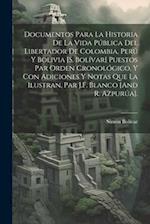 Documentos Para La Historia De La Vida Pública Del Libertador De Colombia, Perú Y Bolivia [S. Bolívar] Puestos Par Orden Cronológico, Y Con Adiciones