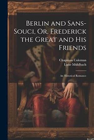 Berlin and Sans-Souci, Or, Frederick the Great and His Friends: An Historical Romance
