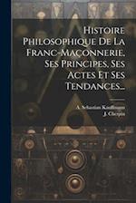 Histoire Philosophique De La Franc-maçonnerie, Ses Principes, Ses Actes Et Ses Tendances...