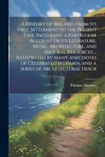 A History of Ireland, From its First Settlement to the Present Time, Including a Particular Account of its Literature, Music, Architecture, and Natura