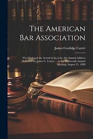 The American Bar Association: The Ideal and the Actual in the Law. the Annual Address Delivered by James C. Carter ... at the Thirteenth Annual Meetin