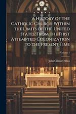 A History of the Catholic Church Within the Limits of the United States, From the First Attempted Colonization to the Present Time; Volume 1 