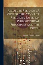 Absolute Religion. A View of the Absolute Religion, Based on Philosophical Principles and the Doctri 