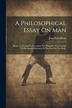 A Philosophical Essay On Man: Being An Attempt To Investigate The Principles And Laws Of The Reciprocal Influence Of The Soul On The Body. 