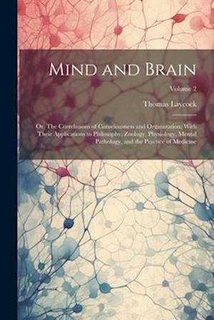 Mind and Brain: Or, The Correlations of Consciousness and Organization; With Their Applications to Philosophy, Zoology, Physiology, Mental Pathology,