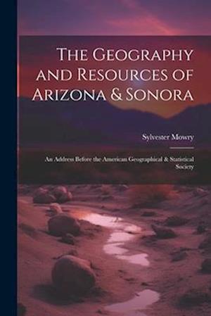 The Geography and Resources of Arizona & Sonora: An Address Before the American Geographical & Statistical Society