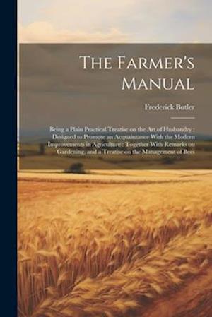 The Farmer's Manual: Being a Plain Practical Treatise on the art of Husbandry : Designed to Promote an Acquaintance With the Modern Improvements in Ag
