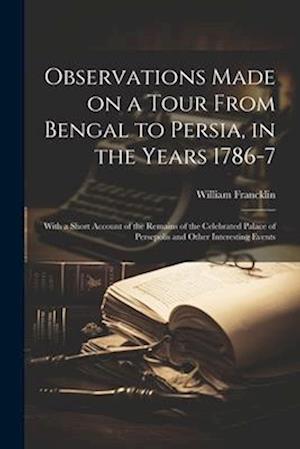 Observations Made on a Tour From Bengal to Persia, in the Years 1786-7; With a Short Account of the Remains of the Celebrated Palace of Persepolis and
