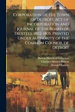 Corporation of the Town of Detroit. Act of Incorporation and Journal of the Board of Trustees, 1802-1805. Printed Under Authority of the Common Counci