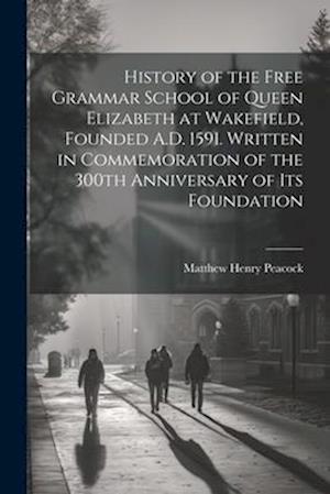 History of the Free Grammar School of Queen Elizabeth at Wakefield, Founded A.D. 1591. Written in Commemoration of the 300th Anniversary of its Founda