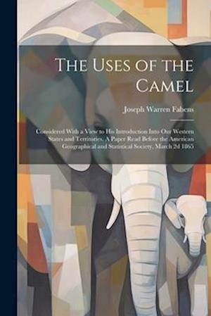 The Uses of the Camel: Considered With a View to his Introduction Into our Western States and Territories. A Paper Read Before the American Geographic