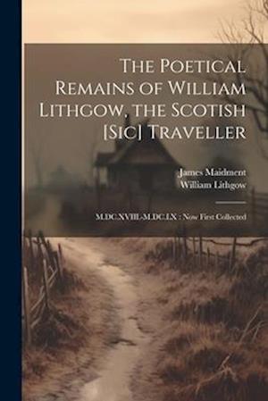 The Poetical Remains of William Lithgow, the Scotish [sic] Traveller: M.DC.XVIII.-M.DC.LX : now First Collected