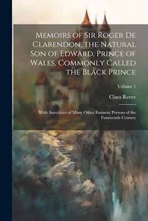Memoirs of Sir Roger de Clarendon, the Natural son of Edward, Prince of Wales, Commonly Called the Black Prince: With Anecdotes of Many Other Eminent