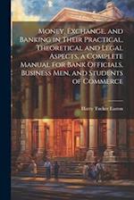 Money, Exchange, and Banking in Their Practical, Theoretical and Legal Aspects, a Complete Manual for Bank Officials, Business men, and Students of Co