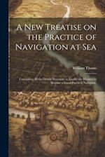 A new Treatise on the Practice of Navigation at Sea: Containing all the Details Necessary to Enable the Mariner to Become a Good Practical Navigator. 